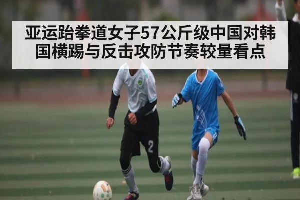 亚运跆拳道女子57公斤级中国对韩国横踢与反击攻防节奏较量看点