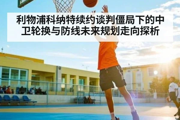 利物浦科纳特续约谈判僵局下的中卫轮换与防线未来规划走向探析