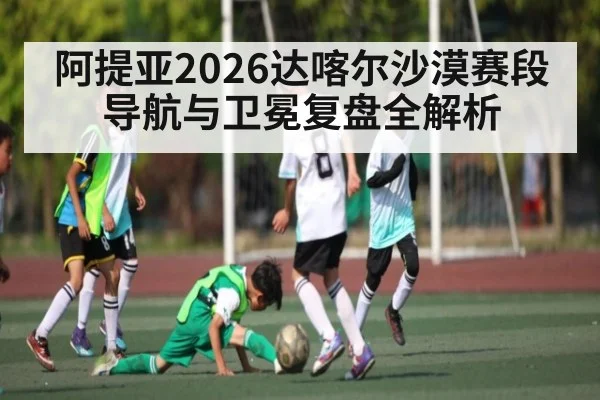 阿提亚2026达喀尔沙漠赛段导航与卫冕复盘全解析